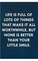 Life is full of lots of things that make it all worthwhile, but none is better than your little smile.: Funny Sweet Quotes Cute Valentine's Day Love Anniversary Notebook For Him and Her (Unique Alternative to a Greeting Card)