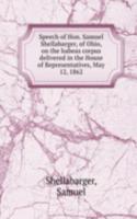 Speech of Hon. Samuel Shellabarger, of Ohio, on the habeas corpus delivered in the House of Representatives, May 12, 1862
