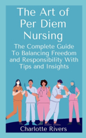 The Art of Per Diem Nursing: The Complete Guide To Balancing Freedom and Responsibility With Tips and Insights