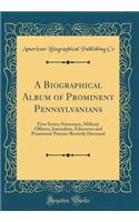 A Biographical Album of Prominent Pennsylvanians: First Series; Statesmen, Military Officers, Journalists, Educators and Prominent Persons Recently Deceased (Classic Reprint)