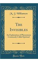 The Invisibles: An Explanation of Phenomena Commonly Called Spiritual (Classic Reprint)
