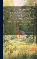 Catechism For Wesleyan Methodists, In Three Parts, By A Member Of The Wesleyan Methodist Association
