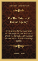 On The Nature Of Divine Agency: In Reference To The Inspiration Of The Scriptures, The Mission Of Christ, The Formation Of Christian Virtues, And Its Practical Bearings (1836)