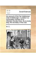 Account of the Fair Intellectual-Club in Edinburgh: In a Letter to a Honourable Member of an Athenian Society There. by a Young Lady, the Secretary of the Club.