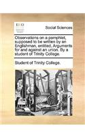 Observations on a Pamphlet, Supposed to Be Written by an Englishman, Entitled, Arguments for and Against an Union. by a Student of Trinity College.: (English)
