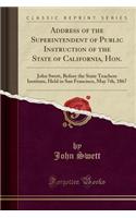 Address of the Superintendent of Public Instruction of the State of California, Hon.: John Swett, Before the State Teachers Institute, Held in San Francisco, May 7th, 1867 (Classic Reprint)