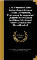 List of Members of the Various Committees on Trades, Occupations, Professions, &c. Appointed Under the Resolution of the Citizens' Centennial Finance Committee of Three Hundred: (English)