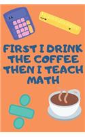First I Drink The Coffee Then I Teach Math