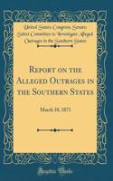Report on the Alleged Outrages in the Southern States: March 10, 1871 (Classic Reprint)