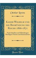 Kaiser Wilhelm und die Begründung des Reichs 1866-1871: Nach Schriften und Mitteilungen Beteiligter Fürsten und Staatsmänner (Classic Reprint)