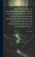 Clavicule De La Philosophie Hermetique Ou Les Misteres Les Plus Cachés Des Anciens & Modernes Sont Misse Au Jour En Faveurs Des Enfans De L'art, & À La Gloire De Dieu...