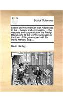 Letters on the American War. Addressed to the ... Mayor and Corporation, ... the Wardens and Corporation of the Trinity-House, and to the Worthy Burgesses of the Town of Kingston Upon Hull. by David Hartley, Esq; ...: (English)