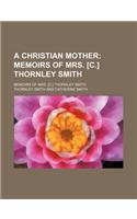 A Christian Mother; Memoirs of Mrs. [C.] Thornley Smith. Memoirs of Mrs. [C.] Thornley Smith