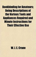 Bookbinding for Amateurs; Being Descriptions of the Various Tools and Appliances Required and Minute Instructions for Their Effective Use