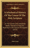 Scholastical History Of The Canon Of The Holy Scripture: Or The Certain And Indubitate Books Thereof, As They Are Received In The Church Of England (1672)