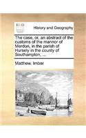 The Case, Or, an Abstract of the Customs of the Mannor of Merdon, in the Parish of Hursely in the County of Southampton, ...