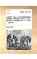 A Short View of Transportations, in Their Manner, Causes, and Effects. in a Letter to -------- By a Layman.