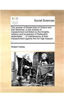 The answer of Robert Earl of Oxford and Earl Mortimer, to the articles of impeachment exhibited by the Knights, citizens and burgesses in Parliament assembled, ... in maintenance of their impeachment against him for high treason, ...