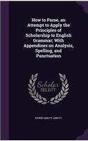 How to Parse, an Attempt to Apply the Principles of Scholarship to English Grammar; With Appendixes on Analysis, Spelling, and Punctuation