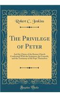 The Privilege of Peter: And the Claims of the Roman Church Confronted With the Scriptures, the Councils, and the Testimony of the Pope Themselves (Classic Reprint)