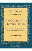 The Glory of the Latter House: A Sermon, Preached in St. John's Chapel, on the First Sunday in Lent, 1857 (Classic Reprint)