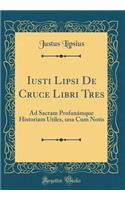 Iusti Lipsi de Cruce Libri Tres: Ad Sacram Profanámque Historiam Utiles, Una Cum Notis (Classic Reprint)