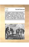 Two Papers, on the Subject of Taxing the British Colonies in America the First Entitled, Some Remarks on the Most Rational and Effectual Means That Can Be Used in the Present Conjuncture for the Future Preservation of Great-Britain: (English)