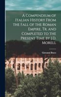 Compendium of Italian History From the Fall of the Roman Empire, Tr. and Completed to the Present Time by J.D. Morell