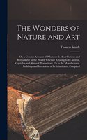 The Wonders of Nature and Art: Or, a Concise Account of Whatever Is Most Curious and Remarkable in the World; Whether Relating to Its Animal, Vegetable and Mineral Productions, Or