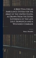 Brief Plea for an Ambulance System for the Army of the United States, as Drawn From the Extra Sufferings of the Late Lieut. Bowditch and a Wounded Comrade
