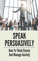 Speak Persuasively: How To Think Clearly And Manage Anxiety: Become Persuasive Speaker