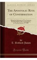 The Apostolic Rite of Confirmation: Being the Substance of Two Sermons Preached Before His Congregation, on Sunday, January 27, 1867 (Classic Reprint)
