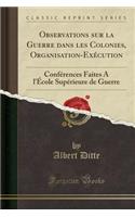 Observations Sur La Guerre Dans Les Colonies, Organisation-Exï¿½cution: Confï¿½rences Faites A L'ï¿½Cole Supï¿½rieure de Guerre (Classic Reprint)
