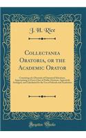 Collectanea Oratoria, or the Academic Orator: Consisting of a Diversity of Oratorical Selections, Appertaining to Every Class of Public Orations, Appositely Arranged, and Calculated for the Use of Schools and Academies (Classic Reprint)