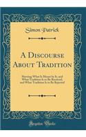 A Discourse About Tradition: Shewing What Is Meant by It, and What Tradition Is to Be Received, and What Tradition Is to Be Rejected (Classic Reprint)