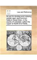 An act for dividing and inclosing certain open and common fields in Great Glen, in the county of Leicester, called the Upper or North End Fields, ...: (English)