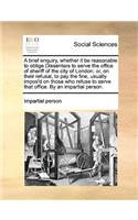 A Brief Enquiry, Whether It Be Reasonable to Oblige Dissenters to Serve the Office of Sheriff of the City of London; Or, on Their Refusal, to Pay the Fine, Usually Impos'd on Those Who Refuse to Serve That Office. by an Impartial Person.