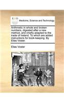 Arithmetic in Whole and Broken Numbers, Digested After a New Method, and Chiefly Adapted to the Trade of Ireland. to Which Are Added Instructions for Book-Keeping. by Elias Voster.
