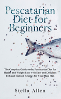 Pescatarian Diet for Beginners: The Complete Guide to the Pescatarian Diet for Health and Weight Loss with Easy and Delicious Fish and Seafood Recipes for Your Meal Plan