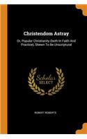 Christendom Astray: Or, Popular Christianity (both In Faith And Practice), Shewn To Be Unscriptural