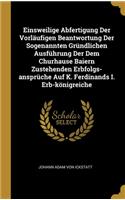 Einsweilige Abfertigung Der Vorläufigen Beantwortung Der Sogenannten Gründlichen Ausführung Der Dem Churhause Baiern Zustehenden Erbfolgs-ansprüche Auf K. Ferdinands I. Erb-königreiche
