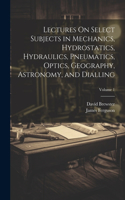 Lectures On Select Subjects in Mechanics, Hydrostatics, Hydraulics, Pneumatics, Optics, Geography, Astronomy, and Dialling; Volume 1