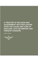 A Treatise of Religion and Government with Reflexions Upon the Cause and Cure of England Late Distempers and Present Dangers