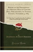 Report of the Proceedings of a Meeting Held at Concert Hall, Philadelphia, on Tuesday Evening, November 3, 1863: To Take Into Consideration the Condition of the Freed People of the South (Classic Reprint)