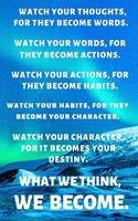 Watch Your Thoughts, for They Become Words. Watch Your Words, for They Become Actions. Watch Your Actions, for They Become Habits. Watch Your Habits, for They Become Your Character. Watch Your Character, for It Becomes Your Destiny. What We Think,