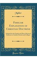 Familiar Explanation of Christian Doctrine: Adapted for the Family and More Advanced Students in Catholic Schools and Colleges (Classic Reprint)