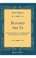 Blessed Are Ye: A Series of Sermons on the Beatitudes of the Sermon on the Mount (Classic Reprint)