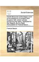 A Brief Discourse of the Happy Union of the Kingdoms of Scotland and England, with Certain Articles Concerning the Same. Dedicated to Her Majesty. by the Right Honourable Sir Francis Bacon, ...: (English)