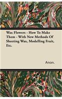 Wax Flowers - How To Make Them - With New Methods Of Sheeting Wax, Modelling Fruit, Etc.