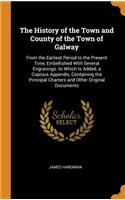 The History of the Town and County of the Town of Galway: From the Earliest Period to the Present Time, Embellished with Several Engravings. to Which Is Added, a Copious Appendix, Containing the Principal Charters and Other Original Documents